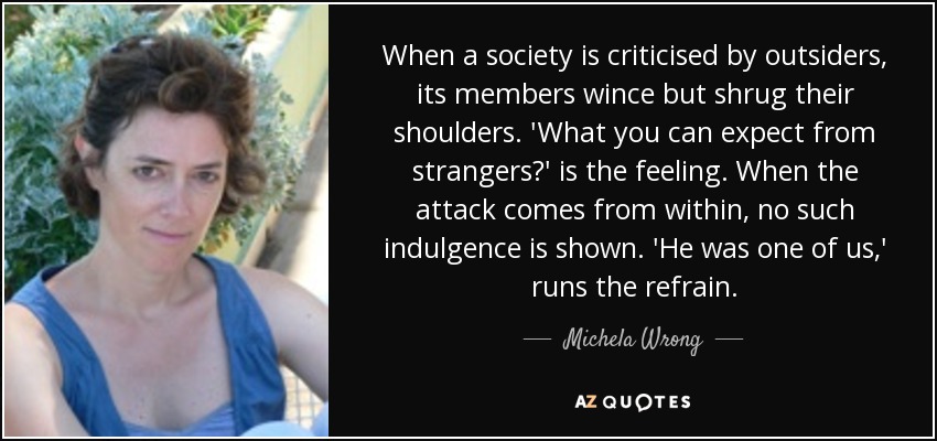 When a society is criticised by outsiders, its members wince but shrug their shoulders. 'What you can expect from strangers?' is the feeling. When the attack comes from within, no such indulgence is shown. 'He was one of us,' runs the refrain. - Michela Wrong