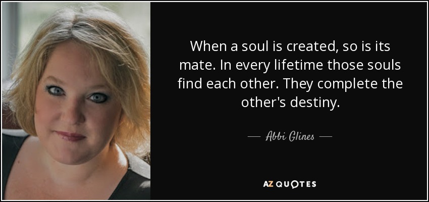 When a soul is created, so is its mate. In every lifetime those souls find each other. They complete the other's destiny. - Abbi Glines