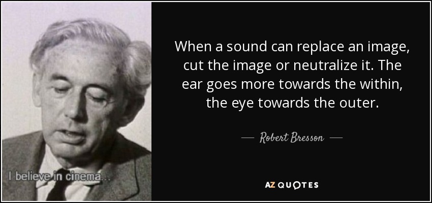 When a sound can replace an image, cut the image or neutralize it. The ear goes more towards the within, the eye towards the outer. - Robert Bresson
