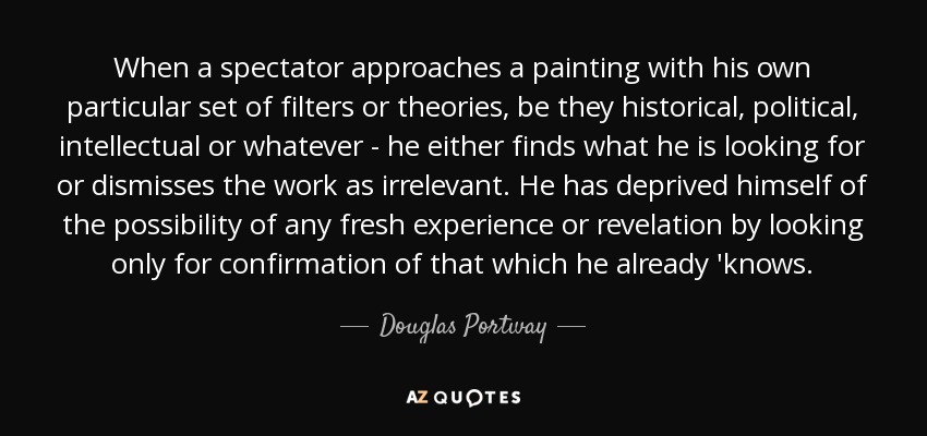 When a spectator approaches a painting with his own particular set of filters or theories, be they historical, political, intellectual or whatever - he either finds what he is looking for or dismisses the work as irrelevant. He has deprived himself of the possibility of any fresh experience or revelation by looking only for confirmation of that which he already 'knows. - Douglas Portway