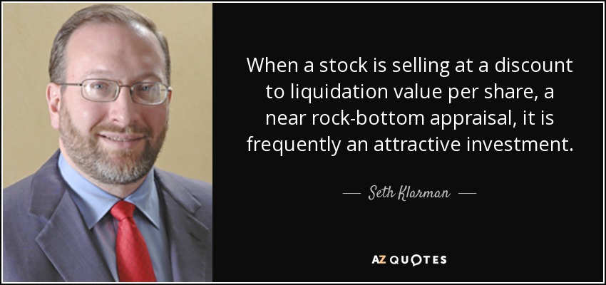 When a stock is selling at a discount to liquidation value per share, a near rock-bottom appraisal, it is frequently an attractive investment. - Seth Klarman