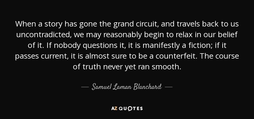 When a story has gone the grand circuit, and travels back to us uncontradicted, we may reasonably begin to relax in our belief of it. If nobody questions it, it is manifestly a fiction; if it passes current, it is almost sure to be a counterfeit. The course of truth never yet ran smooth. - Samuel Laman Blanchard