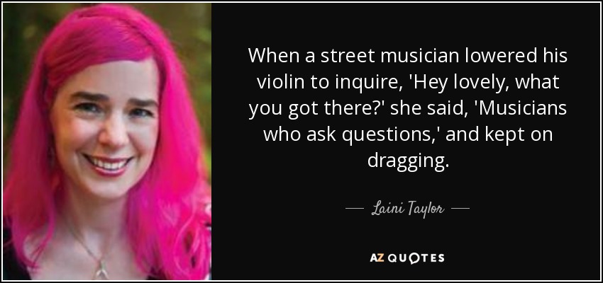 When a street musician lowered his violin to inquire, 'Hey lovely, what you got there?' she said, 'Musicians who ask questions,' and kept on dragging. - Laini Taylor