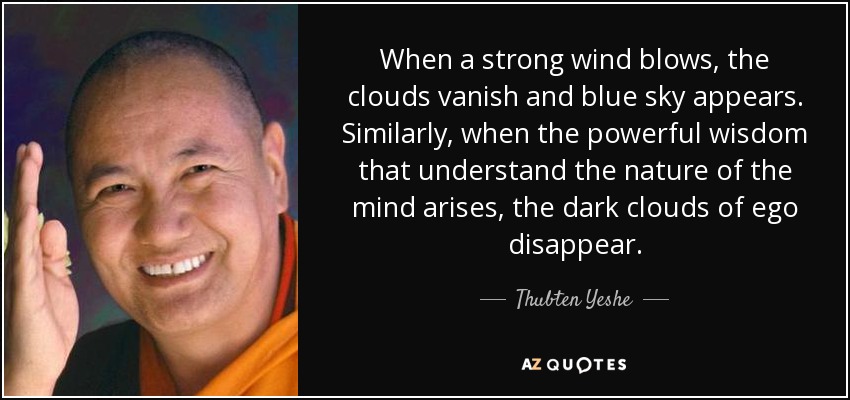 When a strong wind blows, the clouds vanish and blue sky appears. Similarly, when the powerful wisdom that understand the nature of the mind arises, the dark clouds of ego disappear. - Thubten Yeshe