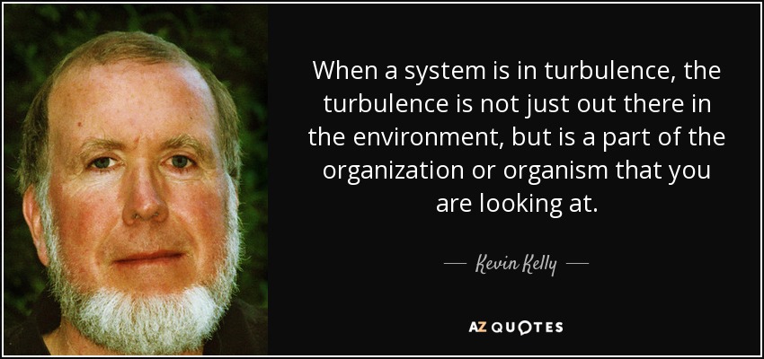 When a system is in turbulence, the turbulence is not just out there in the environment, but is a part of the organization or organism that you are looking at. - Kevin Kelly