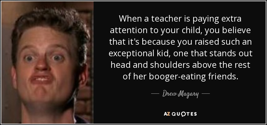 When a teacher is paying extra attention to your child, you believe that it's because you raised such an exceptional kid, one that stands out head and shoulders above the rest of her booger-eating friends. - Drew Magary