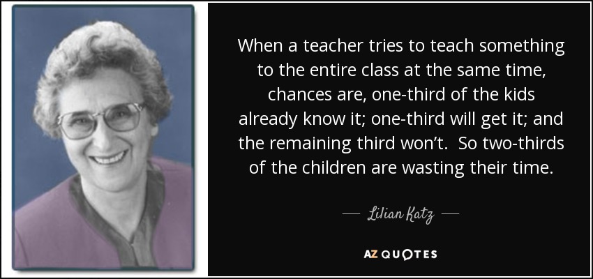When a teacher tries to teach something to the entire class at the same time, chances are, one-third of the kids already know it; one-third will get it; and the remaining third won’t. So two-thirds of the children are wasting their time. - Lilian Katz