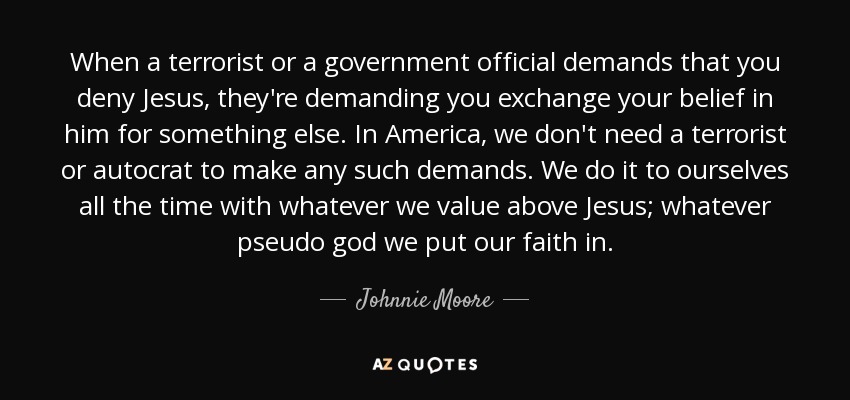 When a terrorist or a government official demands that you deny Jesus, they're demanding you exchange your belief in him for something else. In America, we don't need a terrorist or autocrat to make any such demands. We do it to ourselves all the time with whatever we value above Jesus; whatever pseudo god we put our faith in. - Johnnie Moore, Jr.