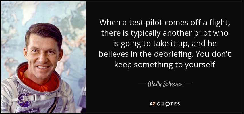 When a test pilot comes off a flight, there is typically another pilot who is going to take it up, and he believes in the debriefing. You don't keep something to yourself - Wally Schirra