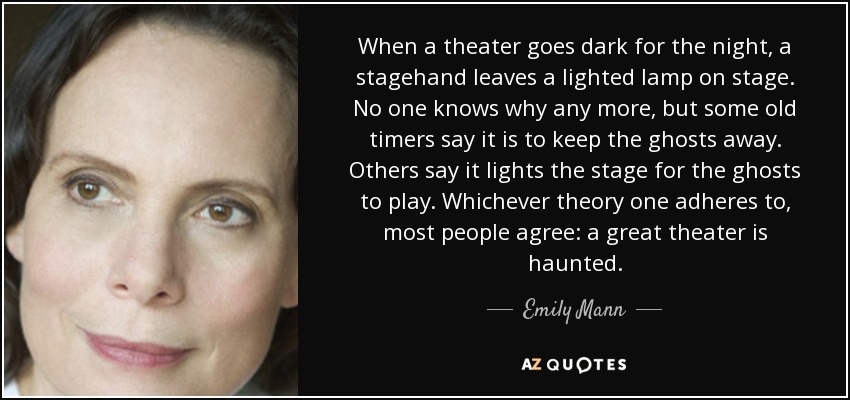 When a theater goes dark for the night, a stagehand leaves a lighted lamp on stage. No one knows why any more, but some old timers say it is to keep the ghosts away. Others say it lights the stage for the ghosts to play. Whichever theory one adheres to, most people agree: a great theater is haunted. - Emily Mann