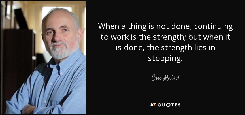 When a thing is not done, continuing to work is the strength; but when it is done, the strength lies in stopping. - Eric Maisel