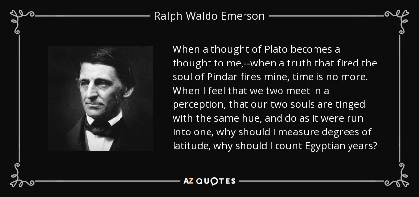 When a thought of Plato becomes a thought to me,--when a truth that fired the soul of Pindar fires mine, time is no more. When I feel that we two meet in a perception, that our two souls are tinged with the same hue, and do as it were run into one, why should I measure degrees of latitude, why should I count Egyptian years? - Ralph Waldo Emerson