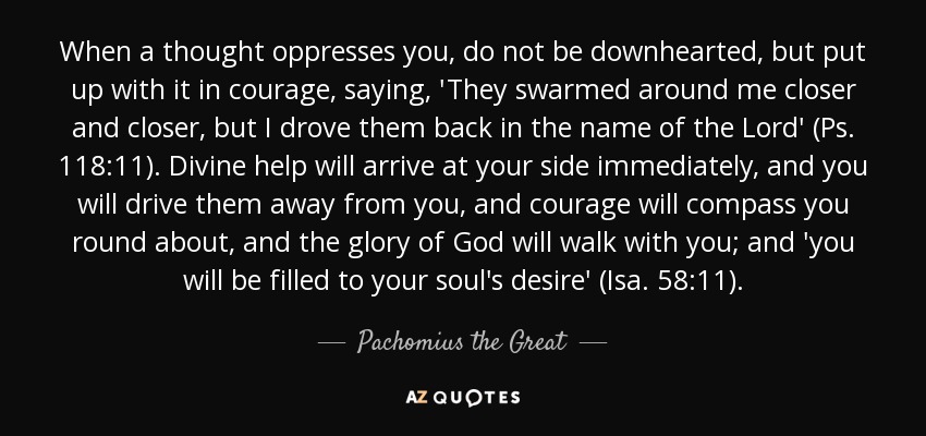 When a thought oppresses you, do not be downhearted, but put up with it in courage, saying, 'They swarmed around me closer and closer, but I drove them back in the name of the Lord' (Ps. 118:11). Divine help will arrive at your side immediately, and you will drive them away from you, and courage will compass you round about, and the glory of God will walk with you; and 'you will be filled to your soul's desire' (Isa. 58:11). - Pachomius the Great