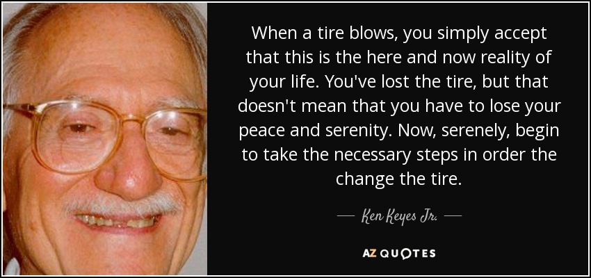 When a tire blows, you simply accept that this is the here and now reality of your life. You've lost the tire, but that doesn't mean that you have to lose your peace and serenity. Now, serenely, begin to take the necessary steps in order the change the tire. - Ken Keyes Jr.