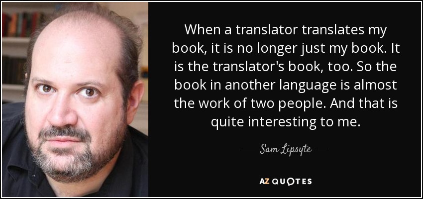 When a translator translates my book, it is no longer just my book. It is the translator's book, too. So the book in another language is almost the work of two people. And that is quite interesting to me. - Sam Lipsyte