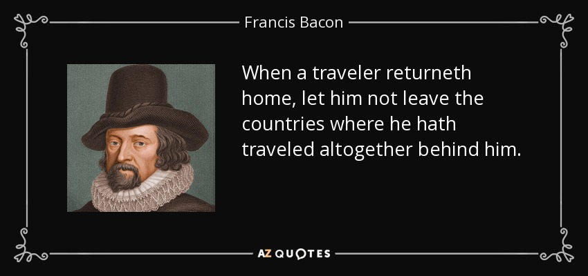 When a traveler returneth home, let him not leave the countries where he hath traveled altogether behind him. - Francis Bacon