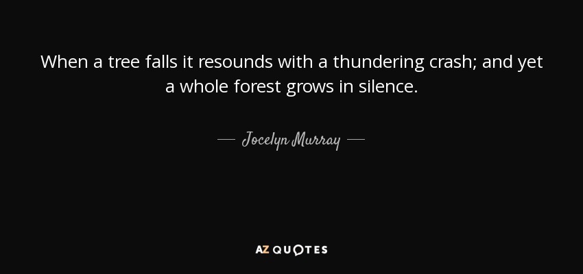 When a tree falls it resounds with a thundering crash; and yet a whole forest grows in silence. - Jocelyn Murray
