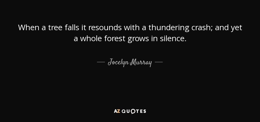When a tree falls it resounds with a thundering crash; and yet a whole forest grows in silence. - Jocelyn Murray