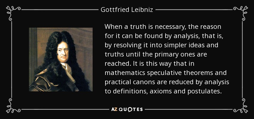 When a truth is necessary, the reason for it can be found by analysis, that is, by resolving it into simpler ideas and truths until the primary ones are reached. It is this way that in mathematics speculative theorems and practical canons are reduced by analysis to definitions, axioms and postulates. - Gottfried Leibniz