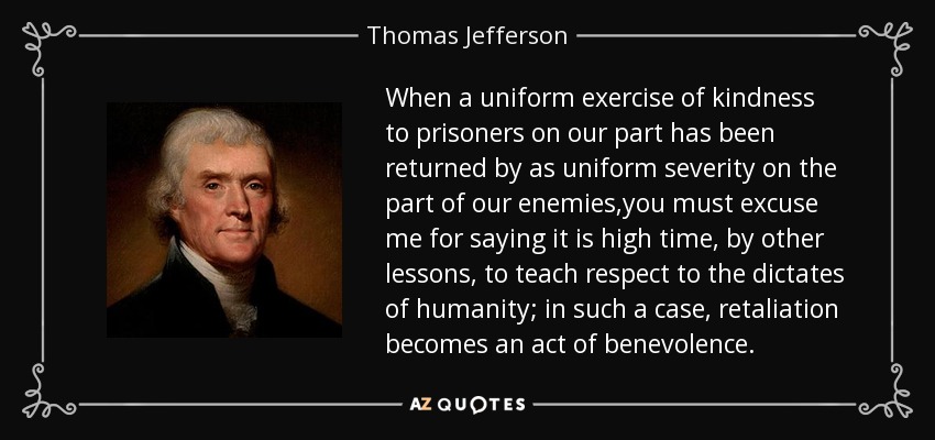 When a uniform exercise of kindness to prisoners on our part has been returned by as uniform severity on the part of our enemies,you must excuse me for saying it is high time, by other lessons, to teach respect to the dictates of humanity; in such a case, retaliation becomes an act of benevolence. - Thomas Jefferson