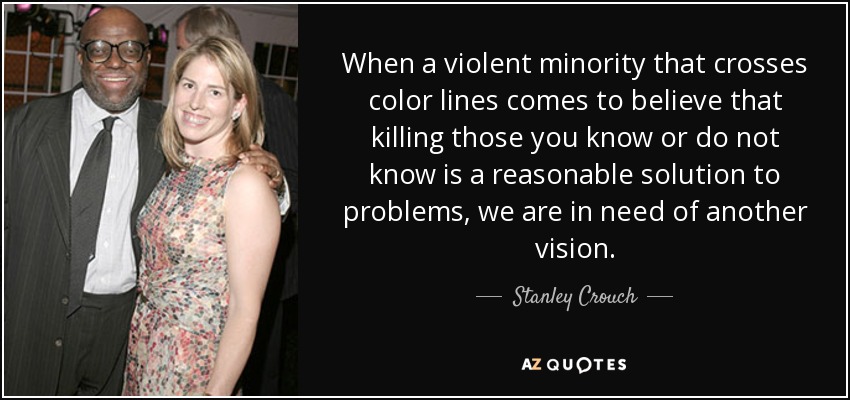 When a violent minority that crosses color lines comes to believe that killing those you know or do not know is a reasonable solution to problems, we are in need of another vision. - Stanley Crouch