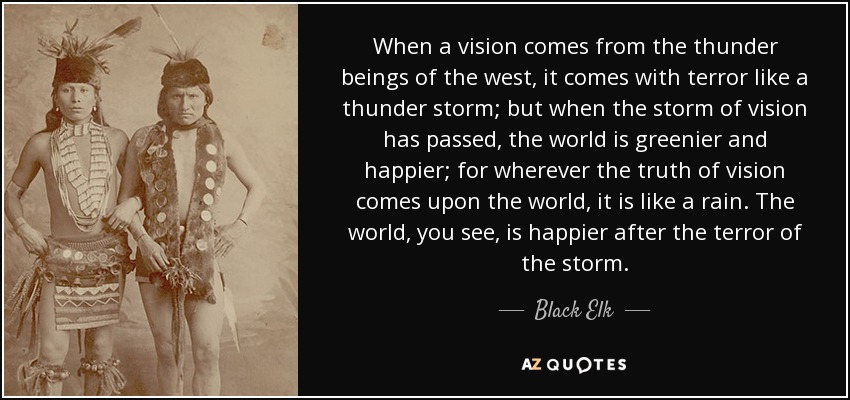 When a vision comes from the thunder beings of the west, it comes with terror like a thunder storm; but when the storm of vision has passed, the world is greenier and happier; for wherever the truth of vision comes upon the world, it is like a rain. The world, you see, is happier after the terror of the storm. - Black Elk