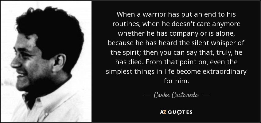 When a warrior has put an end to his routines, when he doesn't care anymore whether he has company or is alone, because he has heard the silent whisper of the spirit; then you can say that, truly, he has died. From that point on, even the simplest things in life become extraordinary for him. - Carlos Castaneda