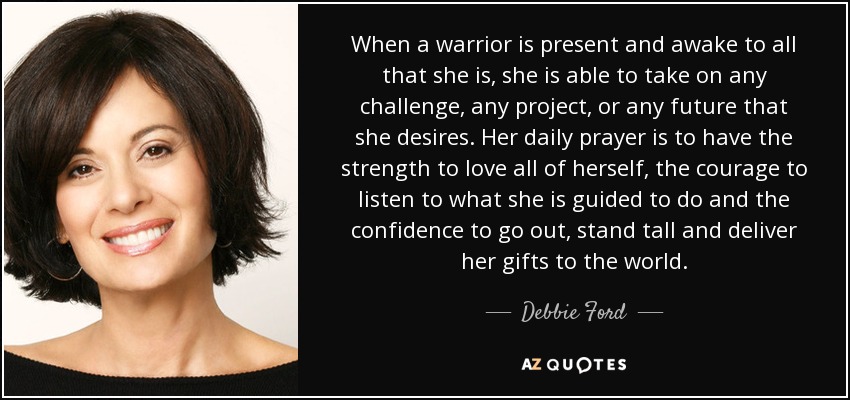 When a warrior is present and awake to all that she is, she is able to take on any challenge, any project, or any future that she desires. Her daily prayer is to have the strength to love all of herself, the courage to listen to what she is guided to do and the confidence to go out, stand tall and deliver her gifts to the world. - Debbie Ford