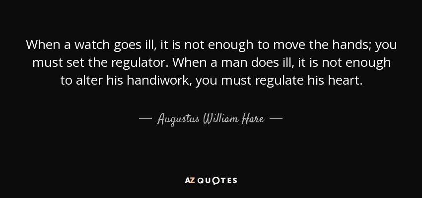 When a watch goes ill, it is not enough to move the hands; you must set the regulator. When a man does ill, it is not enough to alter his handiwork, you must regulate his heart. - Augustus William Hare