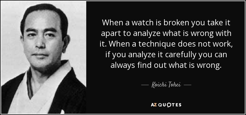 When a watch is broken you take it apart to analyze what is wrong with it. When a technique does not work, if you analyze it carefully you can always find out what is wrong. - Koichi Tohei