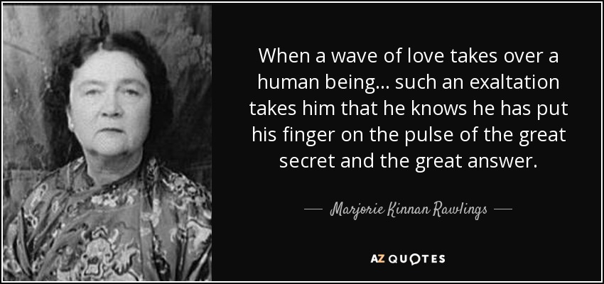 When a wave of love takes over a human being... such an exaltation takes him that he knows he has put his finger on the pulse of the great secret and the great answer. - Marjorie Kinnan Rawlings