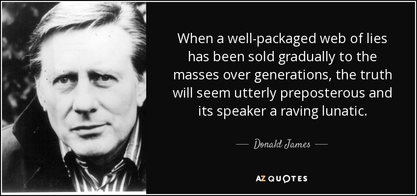 When a well-packaged web of lies has been sold gradually to the masses over generations, the truth will seem utterly preposterous and its speaker a raving lunatic. - Donald James
