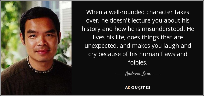 When a well-rounded character takes over, he doesn't lecture you about his history and how he is misunderstood. He lives his life, does things that are unexpected, and makes you laugh and cry because of his human flaws and foibles. - Andrew Lam