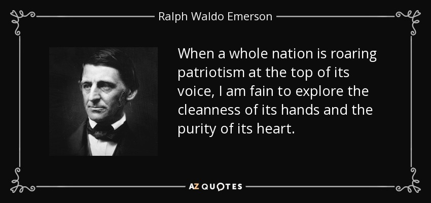 When a whole nation is roaring patriotism at the top of its voice, I am fain to explore the cleanness of its hands and the purity of its heart. - Ralph Waldo Emerson