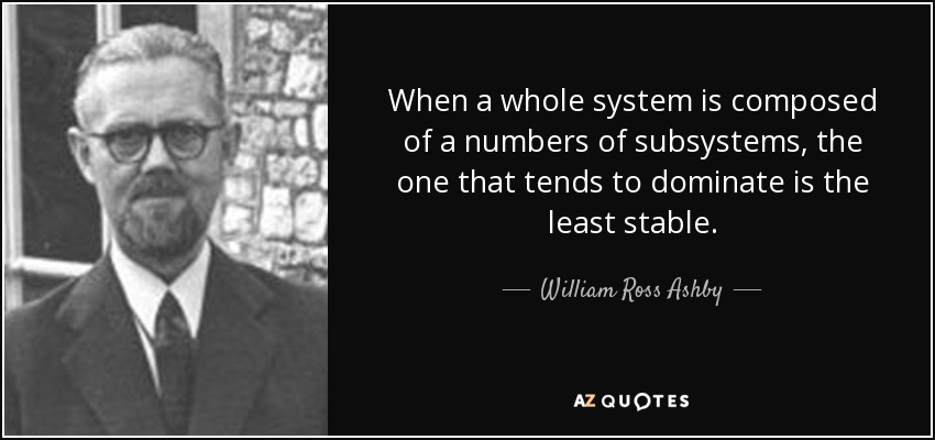 When a whole system is composed of a numbers of subsystems, the one that tends to dominate is the least stable. - William Ross Ashby