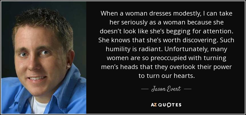 When a woman dresses modestly, I can take her seriously as a woman because she doesn’t look like she’s begging for attention. She knows that she’s worth discovering. Such humility is radiant. Unfortunately, many women are so preoccupied with turning men’s heads that they overlook their power to turn our hearts. - Jason Evert
