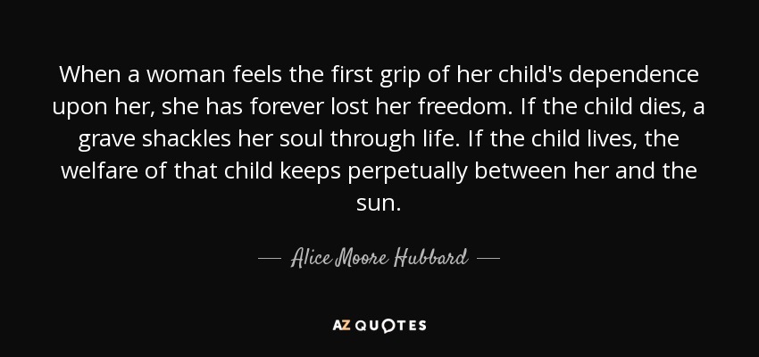 When a woman feels the first grip of her child's dependence upon her, she has forever lost her freedom. If the child dies, a grave shackles her soul through life. If the child lives, the welfare of that child keeps perpetually between her and the sun. - Alice Moore Hubbard