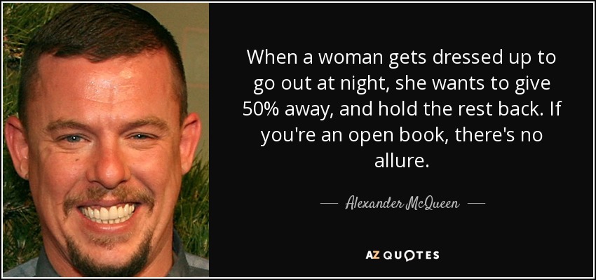 When a woman gets dressed up to go out at night, she wants to give 50% away, and hold the rest back. If you're an open book, there's no allure. - Alexander McQueen