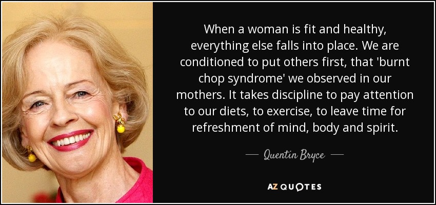 When a woman is fit and healthy, everything else falls into place. We are conditioned to put others first, that 'burnt chop syndrome' we observed in our mothers. It takes discipline to pay attention to our diets, to exercise, to leave time for refreshment of mind, body and spirit. - Quentin Bryce