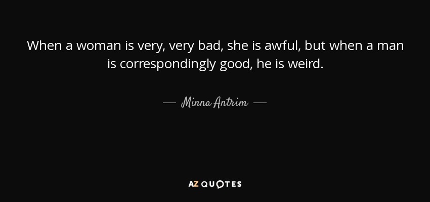 When a woman is very, very bad, she is awful, but when a man is correspondingly good, he is weird. - Minna Antrim