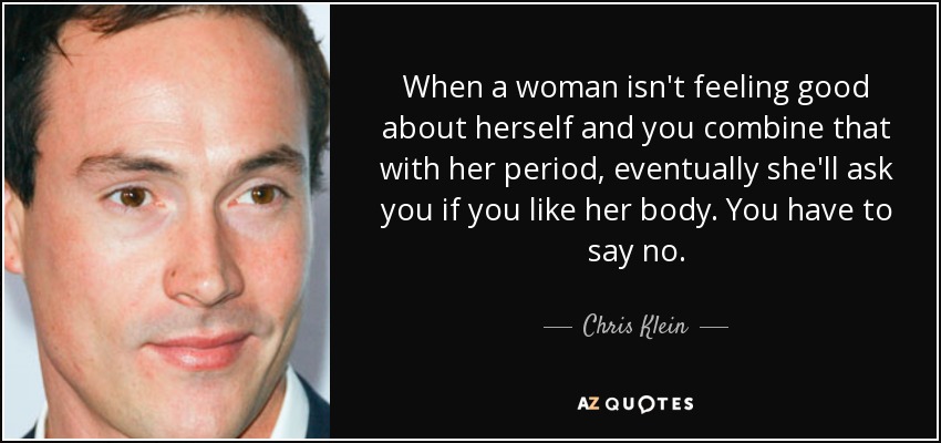 When a woman isn't feeling good about herself and you combine that with her period, eventually she'll ask you if you like her body. You have to say no. - Chris Klein