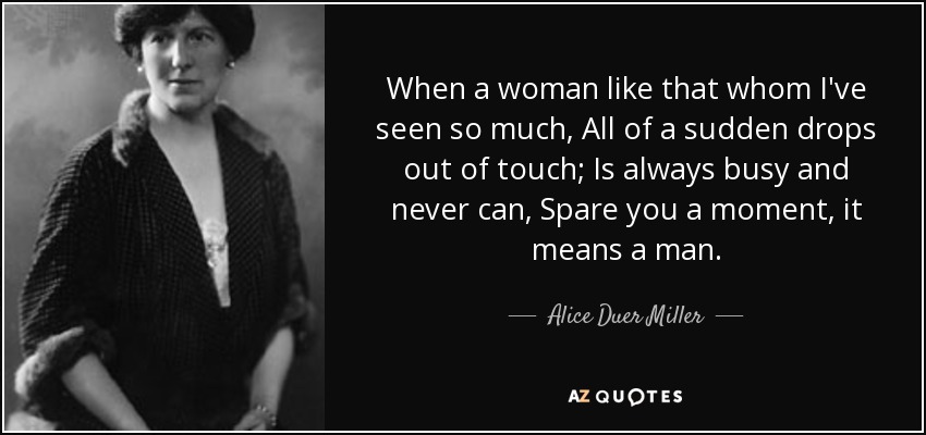 When a woman like that whom I've seen so much, All of a sudden drops out of touch; Is always busy and never can, Spare you a moment, it means a man. - Alice Duer Miller