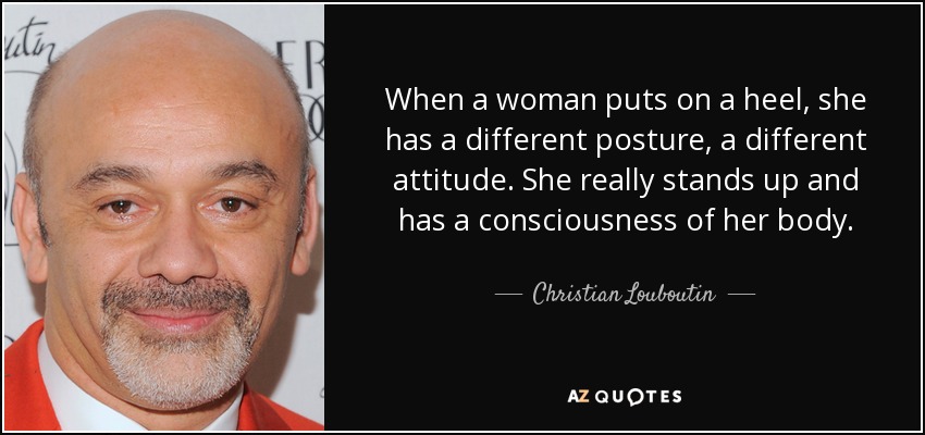 When a woman puts on a heel, she has a different posture, a different attitude. She really stands up and has a consciousness of her body. - Christian Louboutin