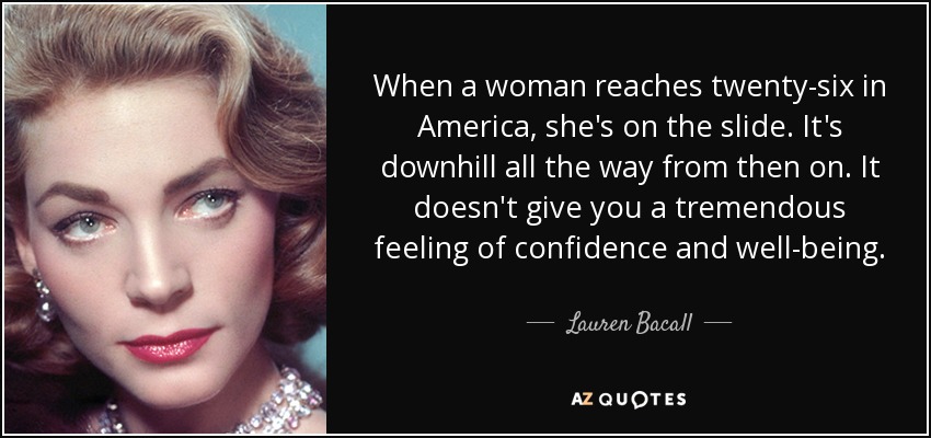 When a woman reaches twenty-six in America, she's on the slide. It's downhill all the way from then on. It doesn't give you a tremendous feeling of confidence and well-being. - Lauren Bacall