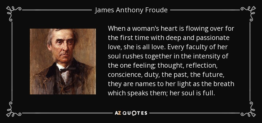 When a woman's heart is flowing over for the first time with deep and passionate love, she is all love. Every faculty of her soul rushes together in the intensity of the one feeling; thought, reflection, conscience, duty, the past, the future, they are names to her light as the breath which speaks them; her soul is full. - James Anthony Froude