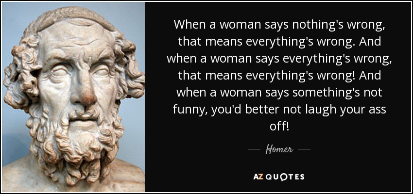 When a woman says nothing's wrong, that means everything's wrong. And when a woman says everything's wrong, that means everything's wrong! And when a woman says something's not funny, you'd better not laugh your ass off! - Homer