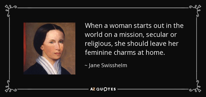 When a woman starts out in the world on a mission, secular or religious, she should leave her feminine charms at home. - Jane Swisshelm