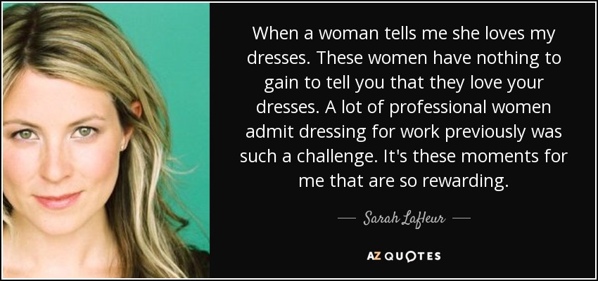 When a woman tells me she loves my dresses. These women have nothing to gain to tell you that they love your dresses. A lot of professional women admit dressing for work previously was such a challenge. It's these moments for me that are so rewarding. - Sarah Lafleur