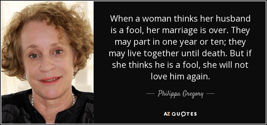 When a woman thinks her husband is a fool, her marriage is over. They may part in one year or ten; they may live together until death. But if she thinks he is a fool, she will not love him again. - Philippa Gregory