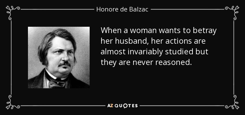 When a woman wants to betray her husband, her actions are almost invariably studied but they are never reasoned. - Honore de Balzac